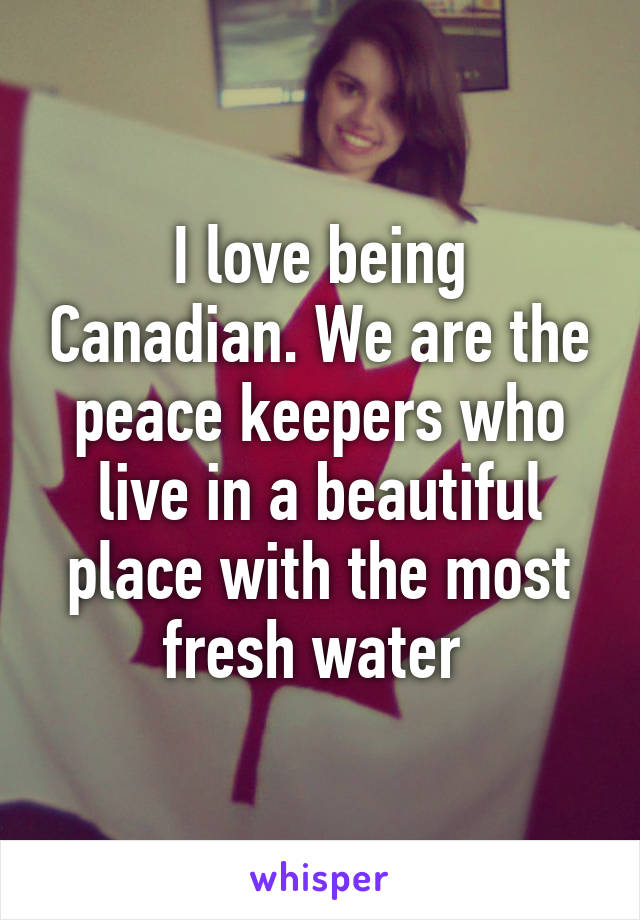 I love being Canadian. We are the peace keepers who live in a beautiful place with the most fresh water 