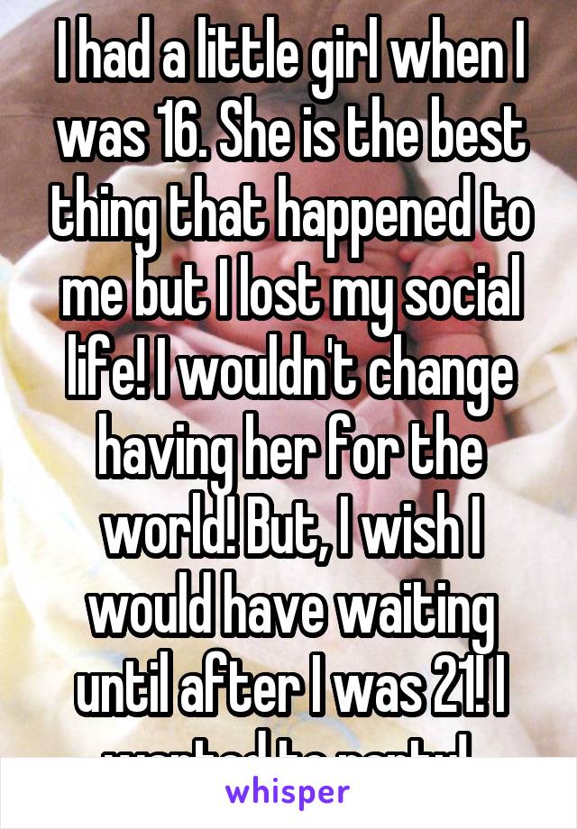 I had a little girl when I was 16. She is the best thing that happened to me but I lost my social life! I wouldn't change having her for the world! But, I wish I would have waiting until after I was 21! I wanted to party! 