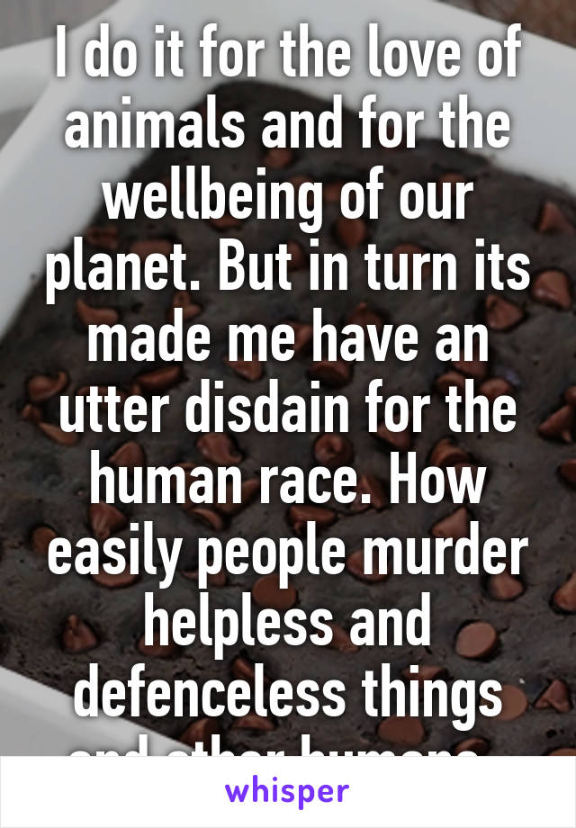 I do it for the love of animals and for the wellbeing of our planet. But in turn its made me have an utter disdain for the human race. How easily people murder helpless and defenceless things and other humans. 