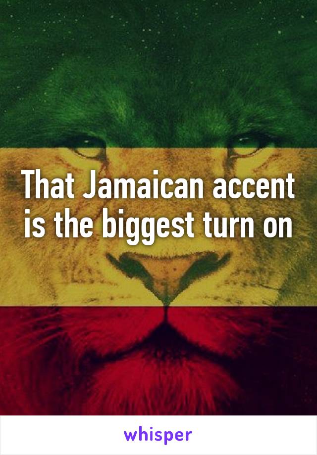 That Jamaican accent is the biggest turn on 