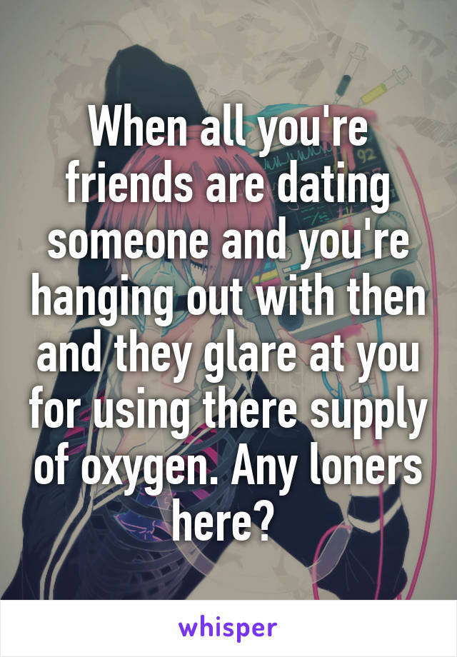 When all you're friends are dating someone and you're hanging out with then and they glare at you for using there supply of oxygen. Any loners here? 