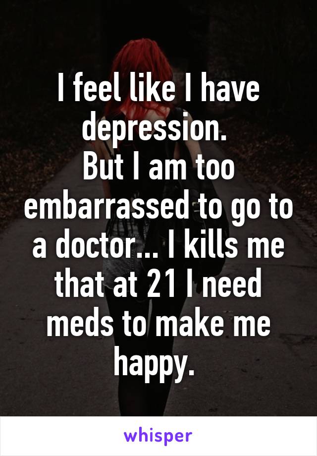 I feel like I have depression. 
But I am too embarrassed to go to a doctor... I kills me that at 21 I need meds to make me happy. 