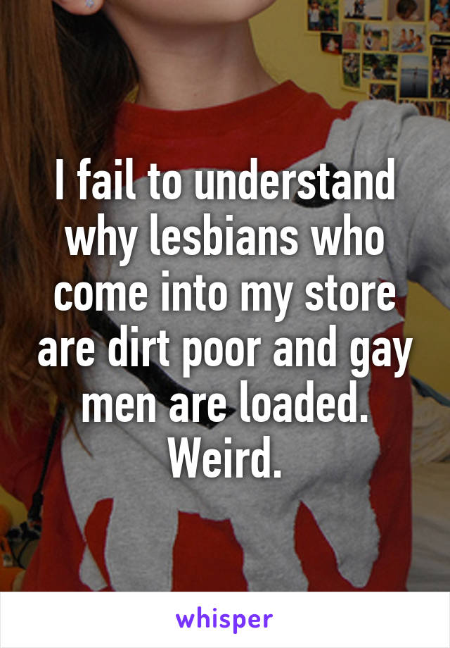 I fail to understand why lesbians who come into my store are dirt poor and gay men are loaded. Weird.