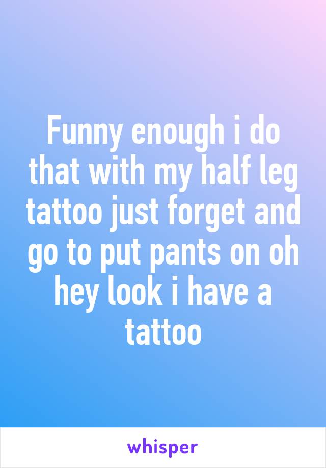 Funny enough i do that with my half leg tattoo just forget and go to put pants on oh hey look i have a tattoo