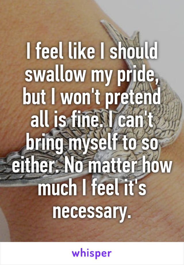 I feel like I should swallow my pride, but I won't pretend all is fine. I can't bring myself to so either. No matter how much I feel it's necessary.