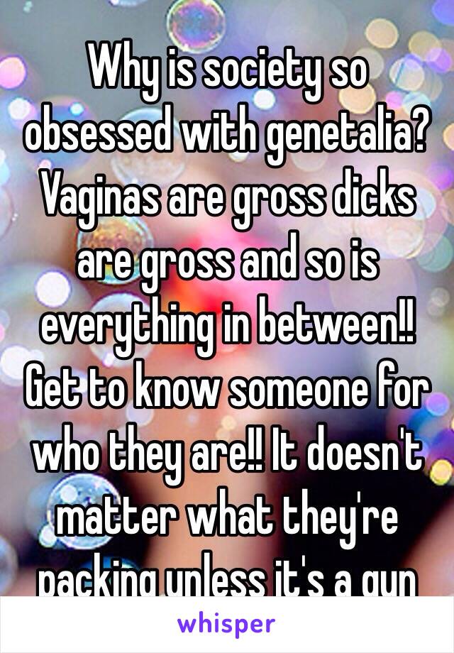 Why is society so obsessed with genetalia? Vaginas are gross dicks are gross and so is everything in between!! Get to know someone for who they are!! It doesn't matter what they're packing unless it's a gun