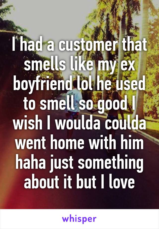 I had a customer that smells like my ex boyfriend lol he used to smell so good I wish I woulda coulda went home with him haha just something about it but I love