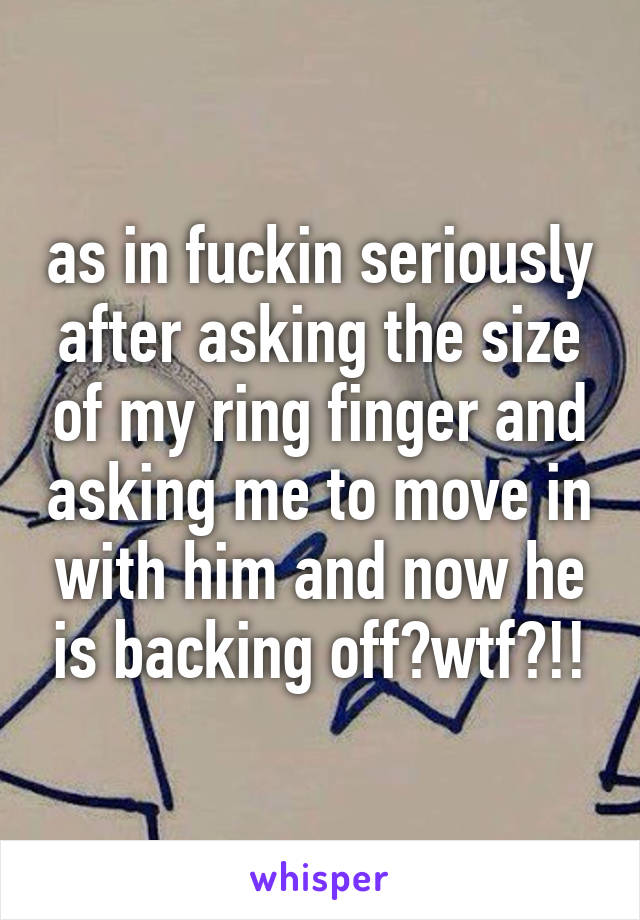 as in fuckin seriously after asking the size of my ring finger and asking me to move in with him and now he is backing off?wtf?!!