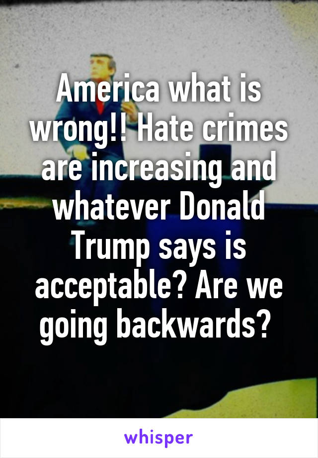 America what is wrong!! Hate crimes are increasing and whatever Donald Trump says is acceptable? Are we going backwards? 
