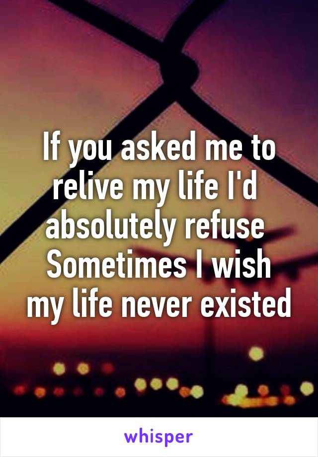 If you asked me to relive my life I'd  absolutely refuse 
Sometimes I wish my life never existed