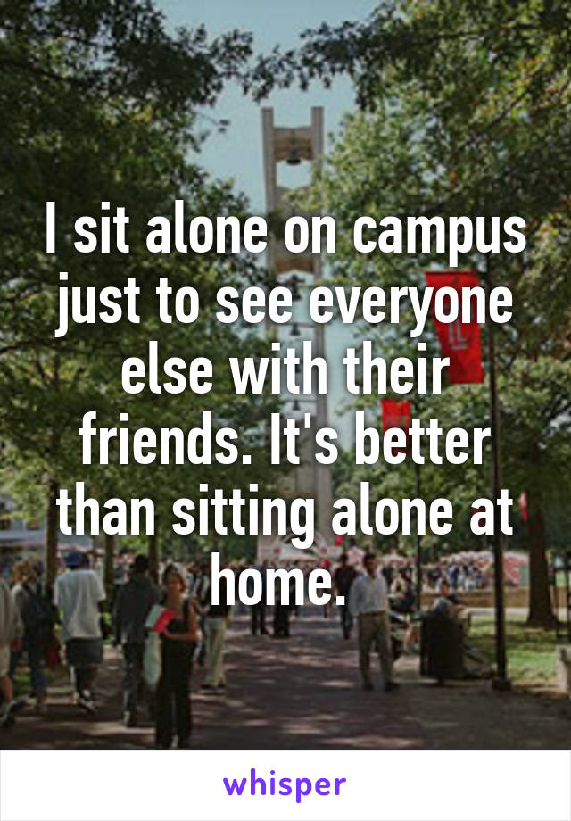 I sit alone on campus just to see everyone else with their friends. It's better than sitting alone at home. 