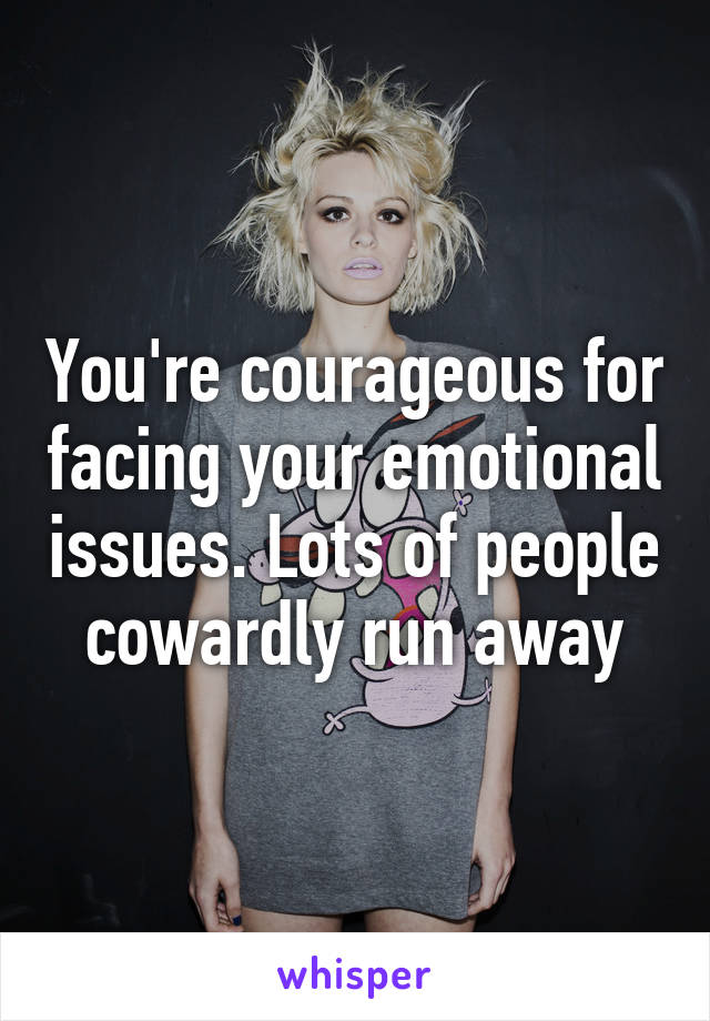 You're courageous for facing your emotional issues. Lots of people cowardly run away