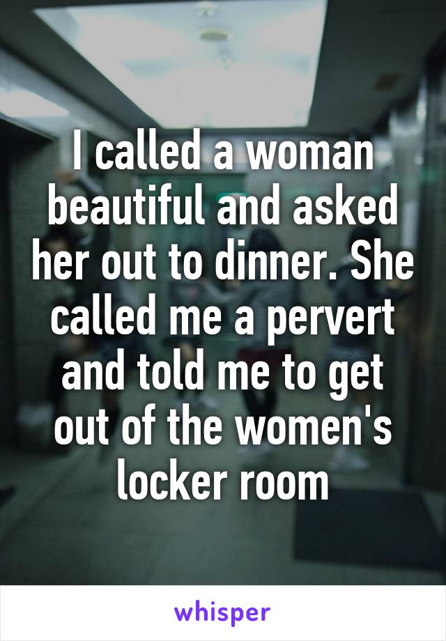 I called a woman beautiful and asked her out to dinner. She called me a pervert and told me to get out of the women's locker room