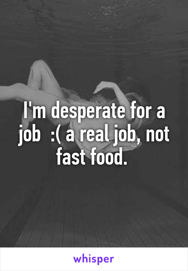 I'm desperate for a job  :( a real job, not fast food. 