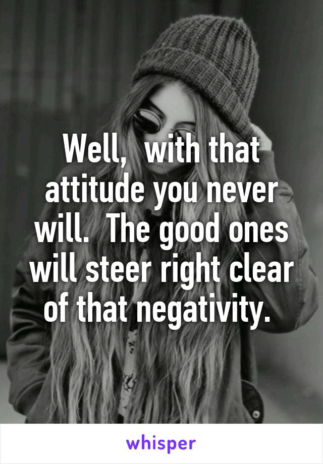 Well,  with that attitude you never will.  The good ones will steer right clear of that negativity. 