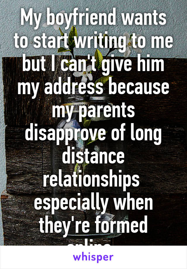 My boyfriend wants to start writing to me but I can't give him my address because my parents disapprove of long distance relationships  especially when they're formed online. 