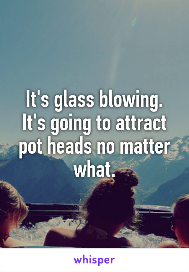 It's glass blowing. It's going to attract pot heads no matter what.