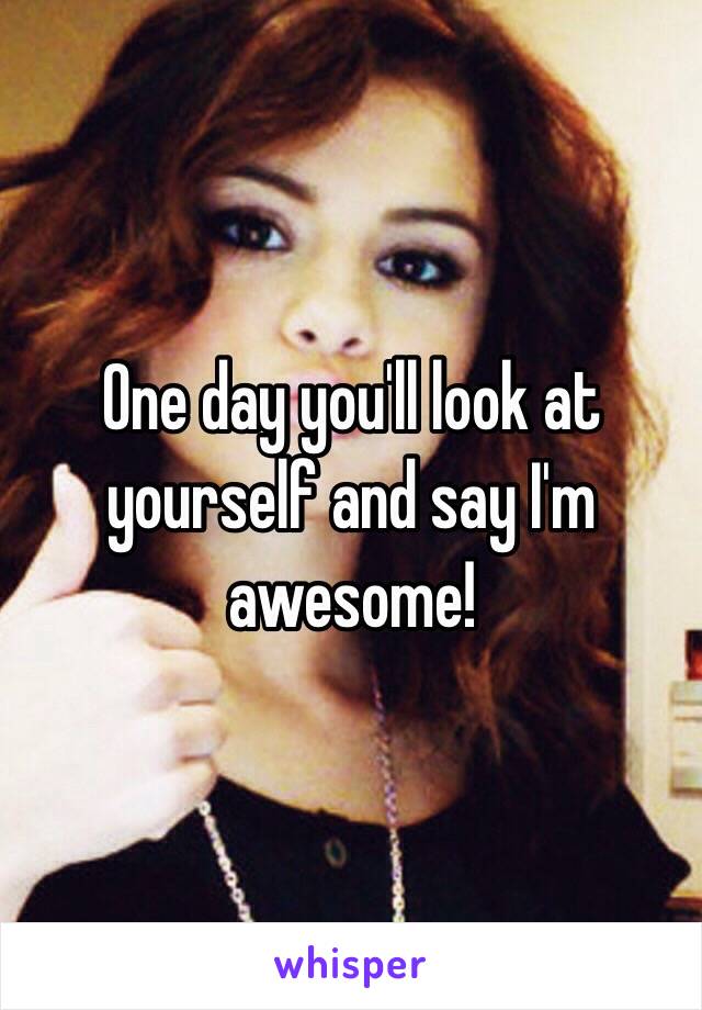 One day you'll look at yourself and say I'm awesome!