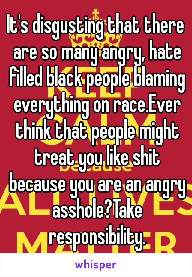 It's disgusting that there are so many angry, hate filled black people blaming everything on race.Ever think that people might treat you like shit because you are an angry asshole?Take responsibility.