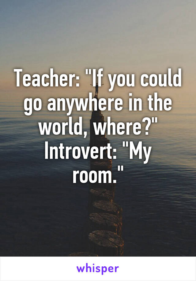 Teacher: "If you could go anywhere in the world, where?"
Introvert: "My room."
