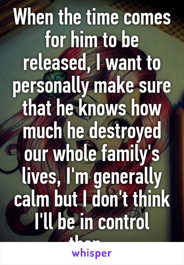 When the time comes for him to be released, I want to personally make sure that he knows how much he destroyed our whole family's lives, I'm generally calm but I don't think I'll be in control then...