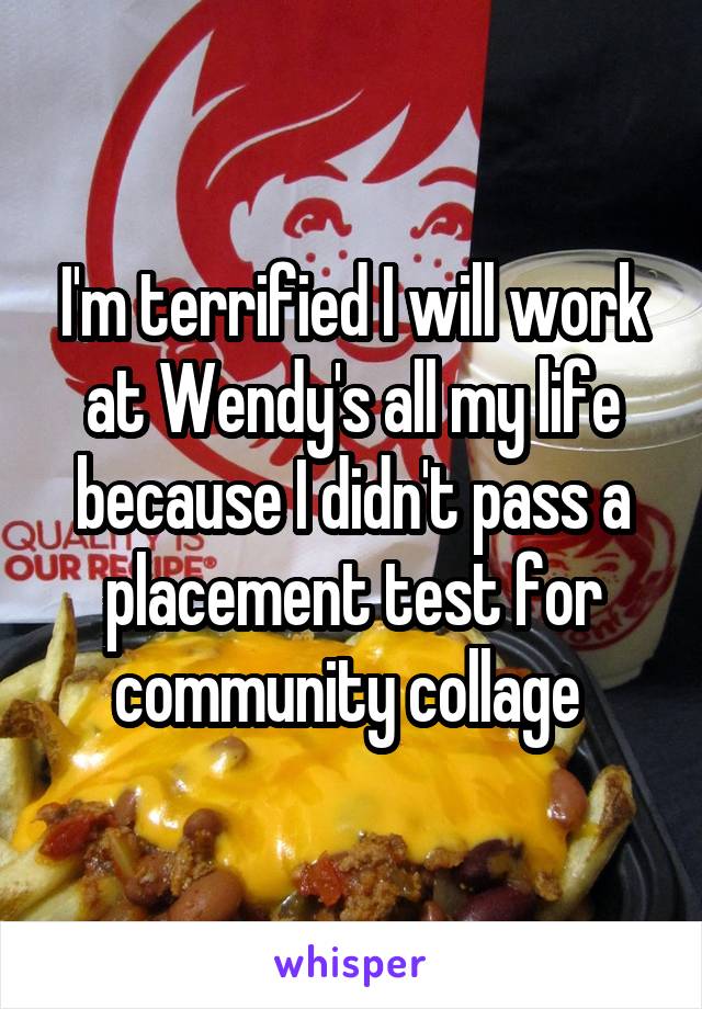 I'm terrified I will work at Wendy's all my life because I didn't pass a placement test for community collage 