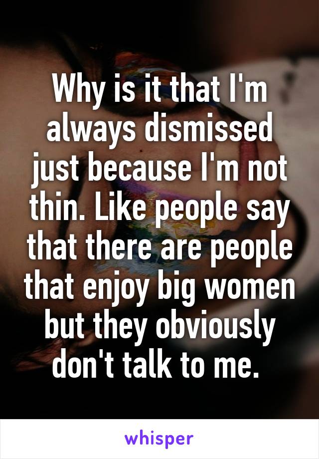 Why is it that I'm always dismissed just because I'm not thin. Like people say that there are people that enjoy big women but they obviously don't talk to me. 