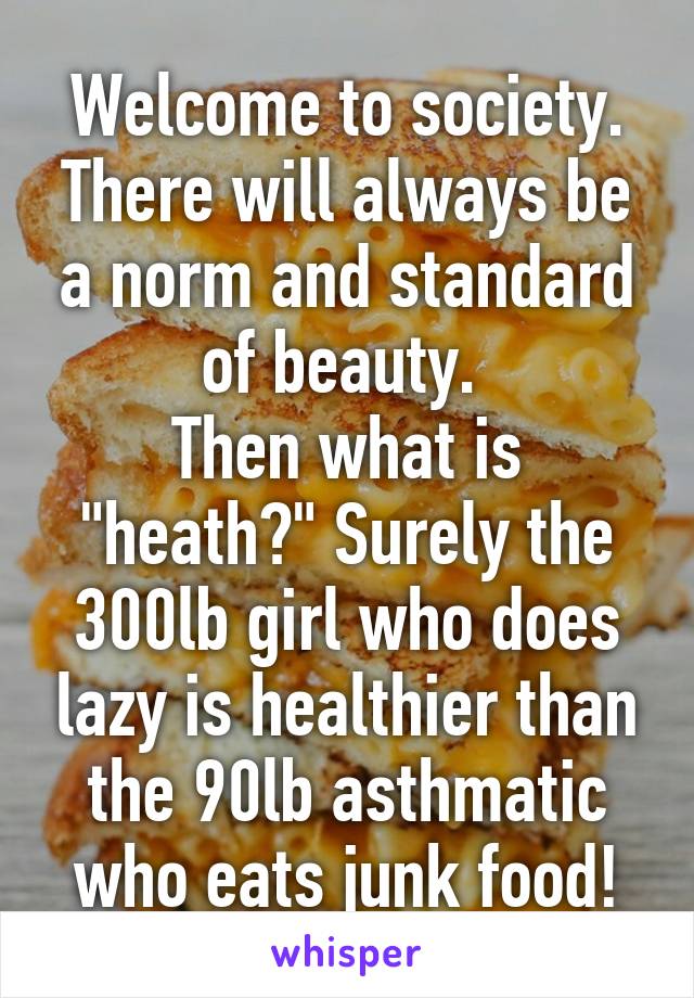 Welcome to society. There will always be a norm and standard of beauty. 
Then what is "heath?" Surely the 300lb girl who does lazy is healthier than the 90lb asthmatic who eats junk food!