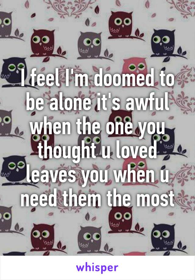 I feel I'm doomed to be alone it's awful when the one you thought u loved leaves you when u need them the most