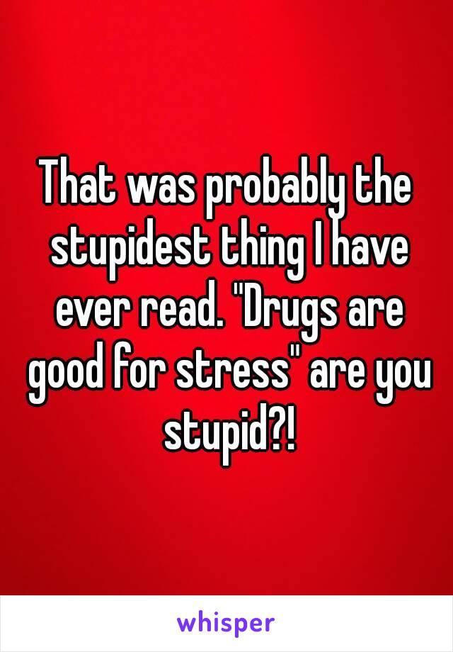 That was probably the stupidest thing I have ever read. "Drugs are good for stress" are you stupid?!