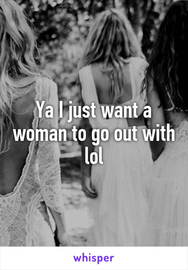 Ya I just want a woman to go out with lol