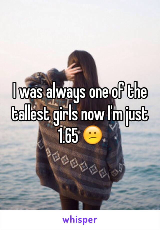 I was always one of the tallest girls now I'm just 1.65 😕