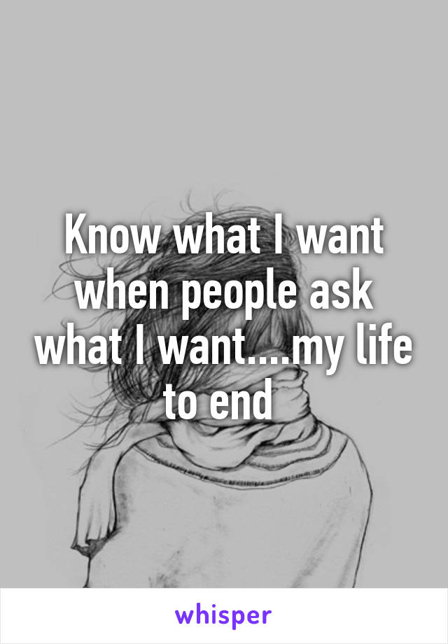 Know what I want when people ask what I want....my life to end 