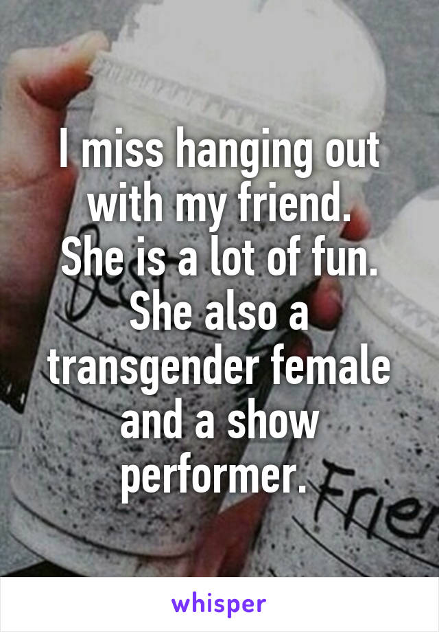 I miss hanging out with my friend.
She is a lot of fun.
She also a transgender female and a show performer. 