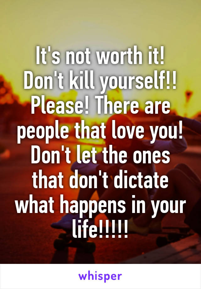 It's not worth it! Don't kill yourself!! Please! There are people that love you! Don't let the ones that don't dictate what happens in your life!!!!!