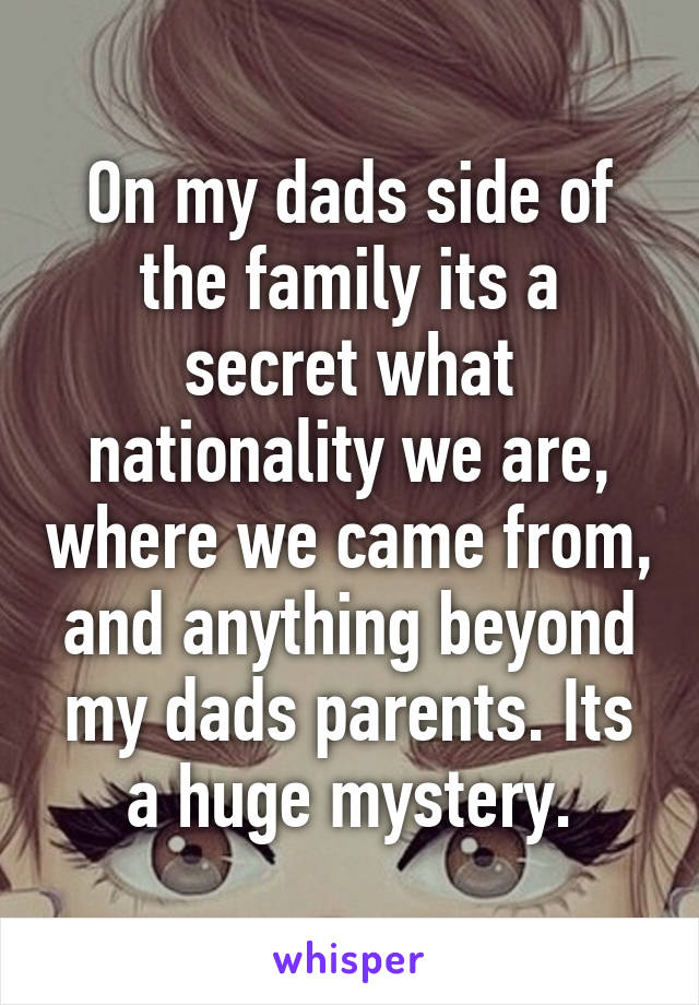 On my dads side of the family its a secret what nationality we are, where we came from, and anything beyond my dads parents. Its a huge mystery.