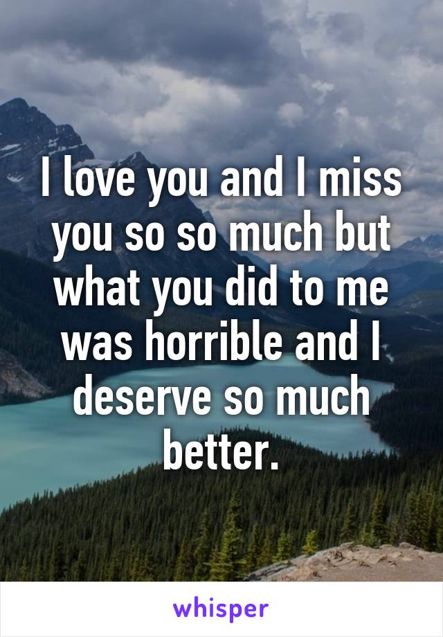 I love you and I miss you so so much but what you did to me was horrible and I deserve so much better.