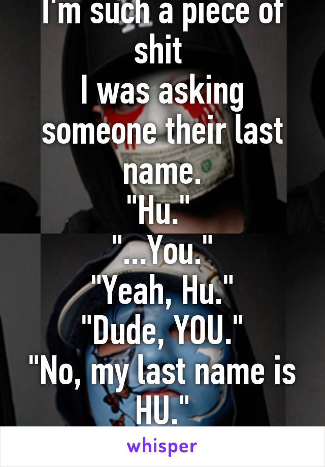 I'm such a piece of shit 
I was asking someone their last name.
"Hu." 
"...You."
"Yeah, Hu."
"Dude, YOU."
"No, my last name is HU."
"........Imsosorry"