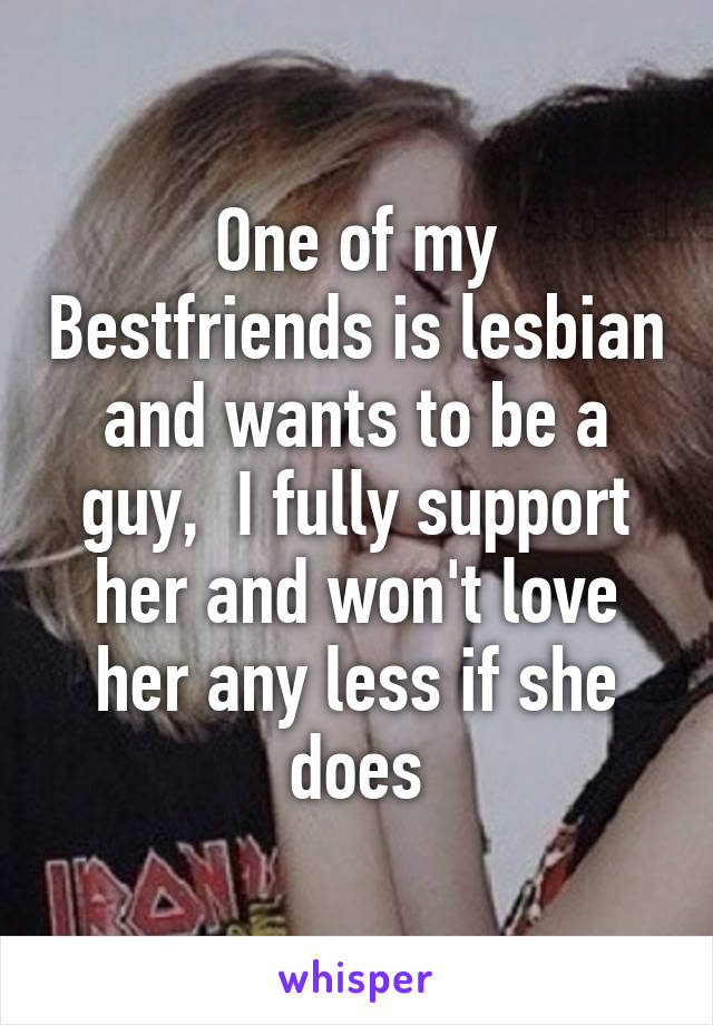 One of my Bestfriends is lesbian and wants to be a guy,  I fully support her and won't love her any less if she does