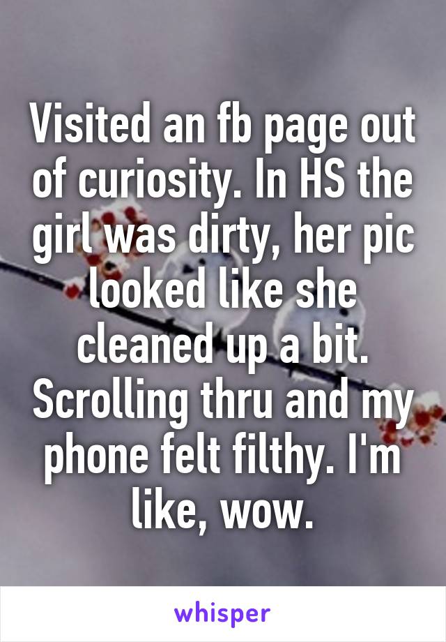 Visited an fb page out of curiosity. In HS the girl was dirty, her pic looked like she cleaned up a bit. Scrolling thru and my phone felt filthy. I'm like, wow.