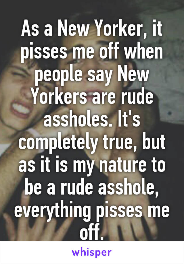 As a New Yorker, it pisses me off when people say New Yorkers are rude assholes. It's completely true, but as it is my nature to be a rude asshole, everything pisses me off.