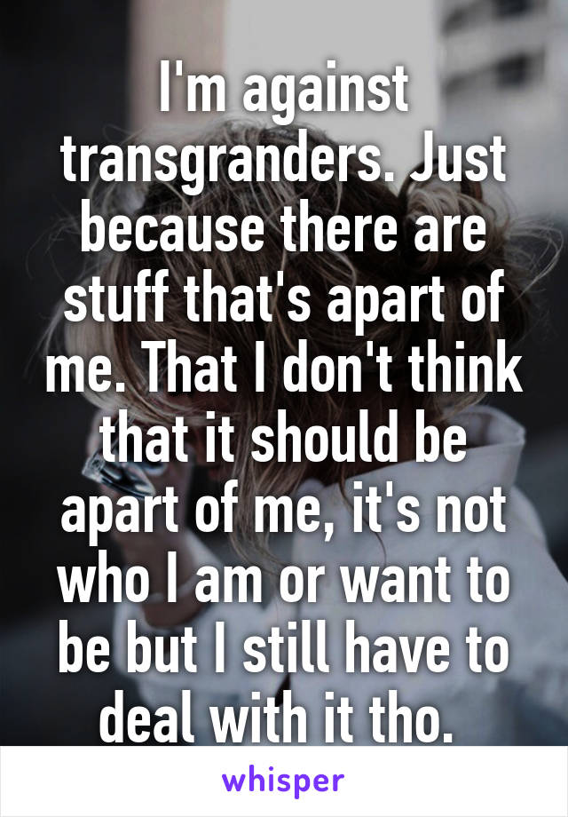 I'm against transgranders. Just because there are stuff that's apart of me. That I don't think that it should be apart of me, it's not who I am or want to be but I still have to deal with it tho. 