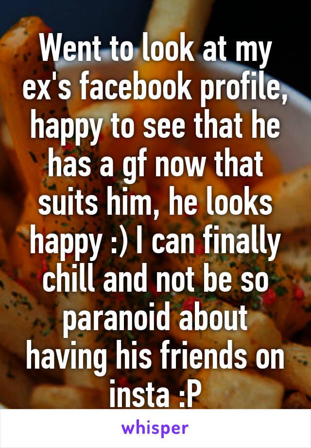 Went to look at my ex's facebook profile, happy to see that he has a gf now that suits him, he looks happy :) I can finally chill and not be so paranoid about having his friends on insta :P