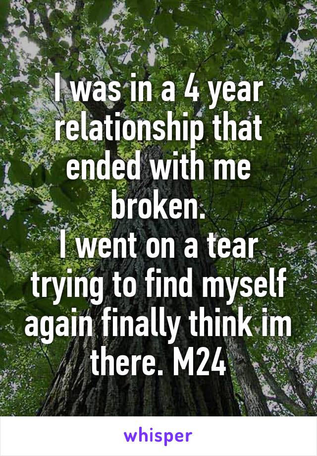 I was in a 4 year relationship that ended with me broken.
I went on a tear trying to find myself again finally think im there. M24