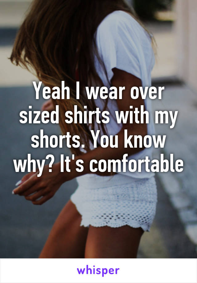 Yeah I wear over sized shirts with my shorts. You know why? It's comfortable 