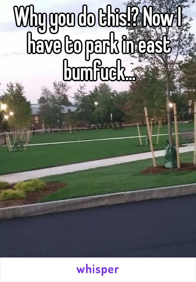 Why you do this!? Now I have to park in east bumfuck...