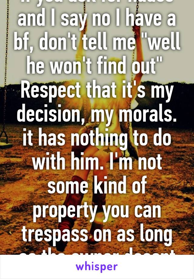 If you ask for nudes and I say no I have a bf, don't tell me "well he won't find out" 
Respect that it's my decision, my morals. it has nothing to do with him. I'm not some kind of property you can trespass on as long as the owner doesnt know 