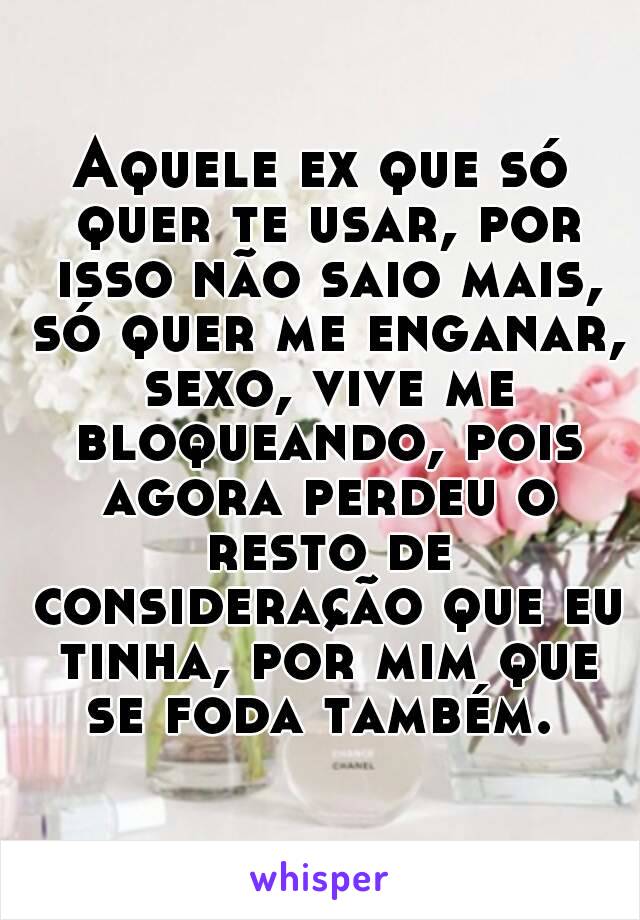 Aquele ex que só quer te usar, por isso não saio mais, só quer me enganar, sexo, vive me bloqueando, pois agora perdeu o resto de consideração que eu tinha, por mim que se foda também. 