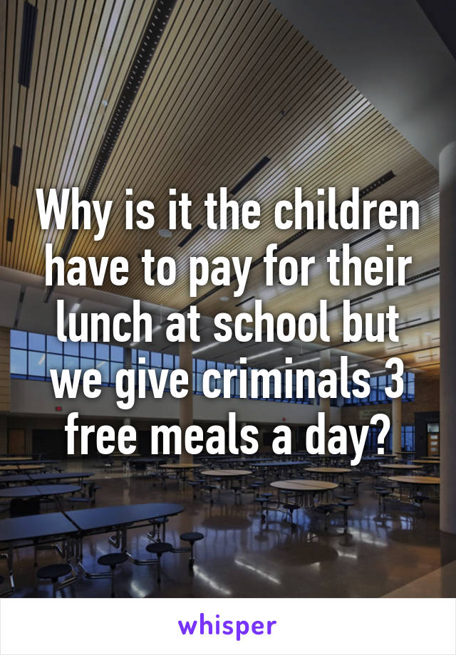 Why is it the children have to pay for their lunch at school but we give criminals 3 free meals a day?