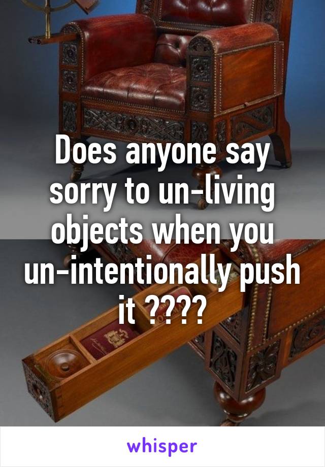 Does anyone say sorry to un-living objects when you un-intentionally push it ????